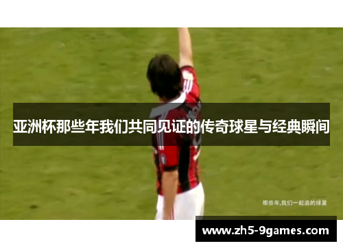 亚洲杯那些年我们共同见证的传奇球星与经典瞬间 亚洲杯那些年我们共同见证的传奇球星与经典瞬间