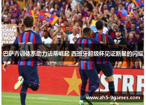 巴萨青训体系助力法蒂崛起 西班牙超级杯见证新星的闪耀 巴萨青训体系助力法蒂崛起 西班牙超级杯见证新星的闪耀