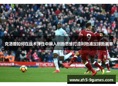 克洛普如何在战术弹性中融入创新思维打造利物浦足球新篇章 克洛普如何在战术弹性中融入创新思维打造利物浦足球新篇章