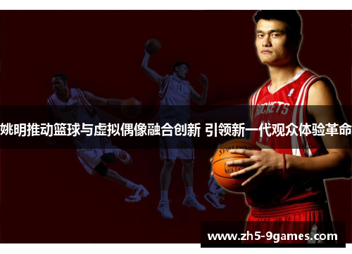 姚明推动篮球与虚拟偶像融合创新 引领新一代观众体验革命 姚明推动篮球与虚拟偶像融合创新 引领新一代观众体验革命
