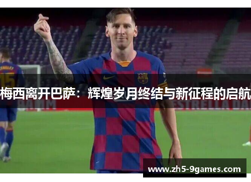 梅西离开巴萨:辉煌岁月终结与新征程的启航 梅西离开巴萨:辉煌岁月终结与新征程的启航