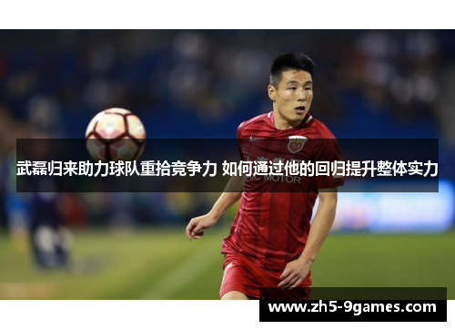 武磊归来助力球队重拾竞争力 如何通过他的回归提升整体实力 武磊归来助力球队重拾竞争力 如何通过他的回归提升整体实力