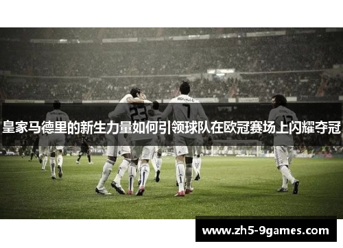 皇家马德里的新生力量如何引领球队在欧冠赛场上闪耀夺冠 皇家马德里的新生力量如何引领球队在欧冠赛场上闪耀夺冠