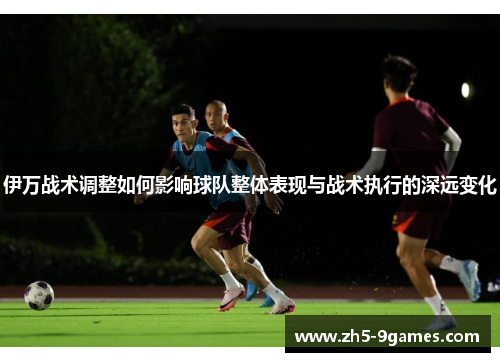 伊万战术调整如何影响球队整体表现与战术执行的深远变化
