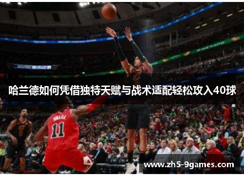 哈兰德如何凭借独特天赋与战术适配轻松攻入40球 哈兰德如何凭借独特天赋与战术适配轻松攻入40球