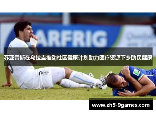 苏亚雷斯在乌拉圭推动社区健康计划助力医疗资源下乡助民健康 苏亚雷斯在乌拉圭推动社区健康计划助力医疗资源下乡助民健康