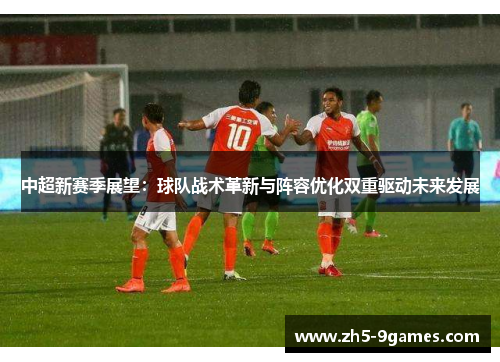 中超新赛季展望:球队战术革新与阵容优化双重驱动未来发展 中超新赛季展望:球队战术革新与阵容优化双重驱动未来发展
