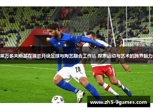 莱万多夫斯基在波兰开设足球与陶艺融合工作坊 探索运动与艺术的跨界魅力 莱万多夫斯基在波兰开设足球与陶艺融合工作坊 探索运动与艺术的跨界魅力