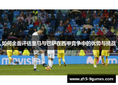 如何全面评估皇马与巴萨在西甲竞争中的优势与挑战 如何全面评估皇马与巴萨在西甲竞争中的优势与挑战