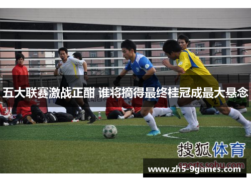 五大联赛激战正酣 谁将摘得最终桂冠成最大悬念 五大联赛激战正酣 谁将摘得最终桂冠成最大悬念