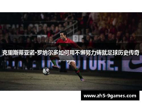克里斯蒂亚诺·罗纳尔多如何用不懈努力铸就足球历史传奇 克里斯蒂亚诺·罗纳尔多如何用不懈努力铸就足球历史传奇