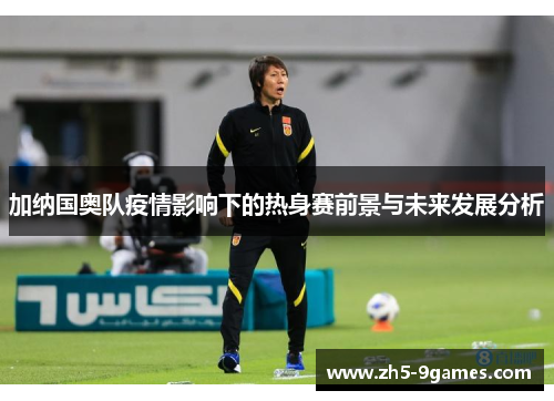 加纳国奥队疫情影响下的热身赛前景与未来发展分析 加纳国奥队疫情影响下的热身赛前景与未来发展分析
