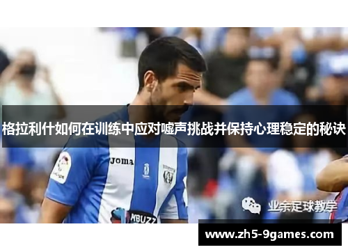 格拉利什如何在训练中应对嘘声挑战并保持心理稳定的秘诀 格拉利什如何在训练中应对嘘声挑战并保持心理稳定的秘诀