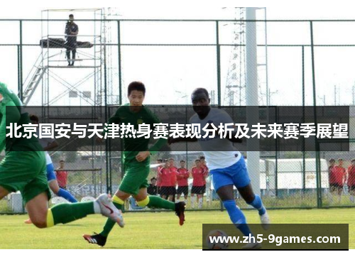 北京国安与天津热身赛表现分析及未来赛季展望 北京国安与天津热身赛表现分析及未来赛季展望