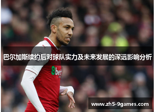 巴尔加斯续约后对球队实力及未来发展的深远影响分析 巴尔加斯续约后对球队实力及未来发展的深远影响分析
