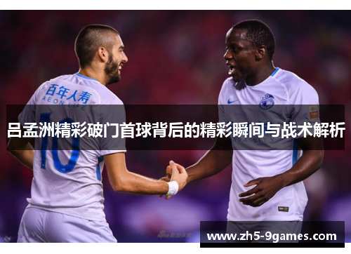 吕孟洲精彩破门首球背后的精彩瞬间与战术解析 吕孟洲精彩破门首球背后的精彩瞬间与战术解析
