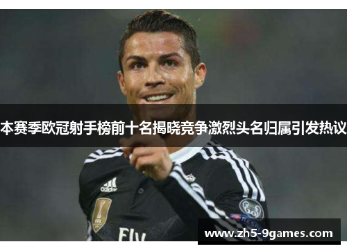 本赛季欧冠射手榜前十名揭晓竞争激烈头名归属引发热议 本赛季欧冠射手榜前十名揭晓竞争激烈头名归属引发热议
