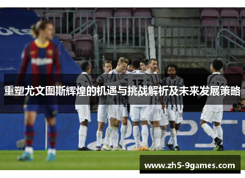 重塑尤文图斯辉煌的机遇与挑战解析及未来发展策略 重塑尤文图斯辉煌的机遇与挑战解析及未来发展策略