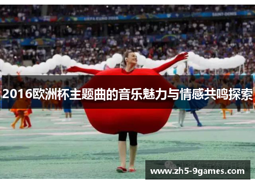 2016欧洲杯主题曲的音乐魅力与情感共鸣探索 2016欧洲杯主题曲的音乐魅力与情感共鸣探索