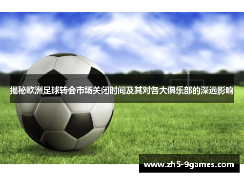 揭秘欧洲足球转会市场关闭时间及其对各大俱乐部的深远影响 揭秘欧洲足球转会市场关闭时间及其对各大俱乐部的深远影响