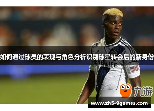 如何通过球员的表现与角色分析识别球星转会后的新身份 如何通过球员的表现与角色分析识别球星转会后的新身份