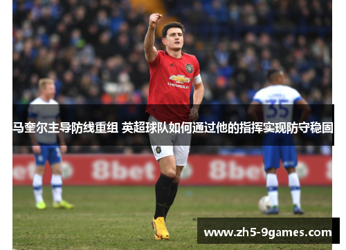 马奎尔主导防线重组 英超球队如何通过他的指挥实现防守稳固 马奎尔主导防线重组 英超球队如何通过他的指挥实现防守稳固