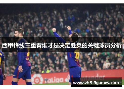 西甲锋线三重奏谁才是决定胜负的关键球员分析 西甲锋线三重奏谁才是决定胜负的关键球员分析