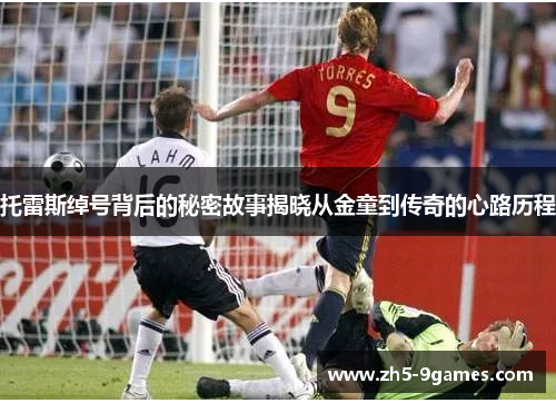 托雷斯绰号背后的秘密故事揭晓从金童到传奇的心路历程 托雷斯绰号背后的秘密故事揭晓从金童到传奇的心路历程