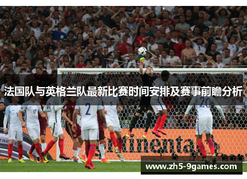 法国队与英格兰队最新比赛时间安排及赛事前瞻分析 法国队与英格兰队最新比赛时间安排及赛事前瞻分析
